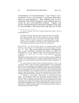 22 THE REVIEW OF LITIGATION [Vol. 33:1
Commandments of Cross-Examination”;75
Larry Pozner’s Cross-
Examination: Science and Techniques;76
and Terence MacCarthy’s
treatise on cross-examination.77
These insightful works on cross-
examination offer different perspectives with conflicting advice on
solving the same cross-examination problems. Together, they
provide a thorough theoretical and practical foundation of the goals
of cross-examination. Trial lawyers who study them all can then
75. IRVING YOUNGER, THE ART OF CROSS-EXAMINATION (1976). His Ten
Commandments are:
(I) Be brief; (II) Short questions, plain words; (III) Never ask anything
but leading questions; (IV) Ask only questions to which you already
know the answer; (V) Listen to the answer; (VI) Don’t argue with the
witness; (VII) Don’t permit a witness on cross-examination to simply
repeat his direct testimony; (VIII) Don’t let the witness explain; (IX)
Avoid asking one question too many; (X) Save it for summation.
Id. at 21–32. For video of Irving’s lecture, see National Institute of Trial
Advocacy, Irving Younger’s 10 Commandments of Cross-Examination, YOUTUBE
(Jan. 10, 2013), http://www.youtube.com/watch?v=cFT5qEquiVZ.
There are many modifications, refinements, and iterations of Younger’s Ten
Commandments. See, e.g., Timothy A. Pratt, The Ten Commandments of Cross-
examination, 61 FED’N DEF. & CORP. COUNS. QUARTERLY 178 (2011),
available at http://www.
thefederation.org/documents/V61N2_CoverToCover1.pdf (providing an update on
Younger’s Ten Commandments by a partner at Shook, Hardy & Bacon, L.L.P.
who went on to become general counsel of the Boston Scientific Corporation). Id.
at 179.
76. LARRY POZNER & ROGER DODD, CROSS-EXAMINATION: SCIENCE AND
TECHNIQUES (1993). Their now-famous “Chapter Method” of cross-examination
presents the most illuminating and insightful technique for cross-examination I
have ever read. Rick Friedman has offered this advice about Pozner and Dodd’s
book on cross-examination in his own must-read book: “This is the definitive book
on cross-examination. Any trial lawyer who has not read this book should be
ashamed. Learn the techniques. When you have mastered them do not be afraid to
cast them aside when the occasion warrants it.” FRIEDMAN, supra note 65, at 195.
77. TERENCE F. MACCARTHY, MACCARTHY ON CROSS-EXAMINATION
(2007). Mr. MacCarthy retired from the Federal Defender Program of the
Northern District of Illinois at the end of 2008, after serving that office for forty-
two years. He is a nationally renowned expert on cross-examination and a much
sought after CLE speaker. Press Release, United States Dist. Court, N. Dist. Ill.
Terry MacCarthy Stepping Down as Top Federal Defender in Northern District of
Illinois (Oct. 31, 2008), available at http://www.ilnd.uscourts.gov/home/_assets/_n
ews/maccarthy%20-%2010-31-08.pdf.
 