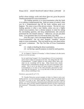 Winter 2013] EIGHT TRAITS OF GREAT TRIAL LAWYERS 23
perfect whose strategy works and whose does not, given the precise
situation presented for cross-examination.78
The leading question is to cross-examination what the leash
is to walking a temperamental dog. Both are means of control: when
you let a temperamental dog off the leash, nothing good ever
happens. The same is true of the adverse witness. The use of a non-
leading question is often a near fatality, unless you are a highly
skilled cross-examiner, have a distinct purpose in mind for asking
the non-leading question, and have instantaneously and correctly
performed the risk–benefit analysis.79
Otherwise, you are just plain
lucky. I can guarantee that you will not be lucky very often.
Over the years, I have developed Bennett’s “Top Ten Sins of
Cross-Examination”—the ten most frequent “mistakes” lawyers
make in cross-examination. They are based on my own observations
and jurors’ evaluations. The Top Ten Sins of Cross Examination
are:
(1) simply re-hashing the direct examination,
(2) not having a specific purpose in mind for each question,
78. In Chapter 8, “Beware of Formulas,” of Rick Friedman’s ON BECOMING
A TRIAL LAWYER, he writes:
So we read Irving Younger’s Ten Commandments of Cross-examination
and try hard to follow his precepts to the letter. By calling them the “Ten
Commandments,” Younger implied we must always follow them, and
when we do, everything will be okay. Many lawyers have strictly
followed these commandments through one bad cross-examination after
another. This is not to say there isn’t great wisdom in Younger’s Ten
Commandments or in many of the other principles advocated by those
who study the trial process. It is to say that none of them are universal-
that is, always controlling or true.
FRIEDMAN, supra note 65, at 71–72.
79. Timothy Pratt gives several examples of when it is better to ask a non-
leading question. In cross-examining an opposing expert, where you already know
the answer, it is fine to ask: “How long has it been since you have treated a
patient?” or “Of the thousands of medical journals published around the world, tell
the jury how many you have asked to publish the opinions you have expressed in
this courtroom?” Presumably, you know the answer is none. Pratt, supra note 75,
at 186.
 