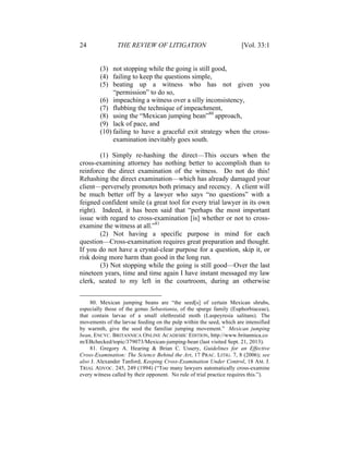 24 THE REVIEW OF LITIGATION [Vol. 33:1
(3) not stopping while the going is still good,
(4) failing to keep the questions simple,
(5) beating up a witness who has not given you
“permission” to do so,
(6) impeaching a witness over a silly inconsistency,
(7) flubbing the technique of impeachment,
(8) using the “Mexican jumping bean”80
approach,
(9) lack of pace, and
(10) failing to have a graceful exit strategy when the cross-
examination inevitably goes south.
(1) Simply re-hashing the direct—This occurs when the
cross-examining attorney has nothing better to accomplish than to
reinforce the direct examination of the witness. Do not do this!
Rehashing the direct examination—which has already damaged your
client—perversely promotes both primacy and recency. A client will
be much better off by a lawyer who says “no questions” with a
feigned confident smile (a great tool for every trial lawyer in its own
right). Indeed, it has been said that “perhaps the most important
issue with regard to cross-examination [is] whether or not to cross-
examine the witness at all.”81
(2) Not having a specific purpose in mind for each
question—Cross-examination requires great preparation and thought.
If you do not have a crystal-clear purpose for a question, skip it, or
risk doing more harm than good in the long run.
(3) Not stopping while the going is still good—Over the last
nineteen years, time and time again I have instant messaged my law
clerk, seated to my left in the courtroom, during an otherwise
80. Mexican jumping beans are “the seed[s] of certain Mexican shrubs,
especially those of the genus Sebastiania, of the spurge family (Euphorbiaceae),
that contain larvae of a small olethreutid moth (Laspeyresia salitans). The
movements of the larvae feeding on the pulp within the seed, which are intensified
by warmth, give the seed the familiar jumping movement.” Mexican jumping
bean, ENCYC. BRITANNICA ONLINE ACADEMIC EDITION, http://www.britannica.co
m/EBchecked/topic/379073/Mexican-jumping-bean (last visited Sept. 21, 2013).
81. Gregory A. Hearing & Brian C. Ussery, Guidelines for an Effective
Cross-Examination: The Science Behind the Art, 17 PRAC. LITIG. 7, 8 (2006); see
also J. Alexander Tanford, Keeping Cross-Examination Under Control, 18 AM. J.
TRIAL ADVOC. 245, 249 (1994) (“Too many lawyers automatically cross-examine
every witness called by their opponent. No rule of trial practice requires this.”).
 