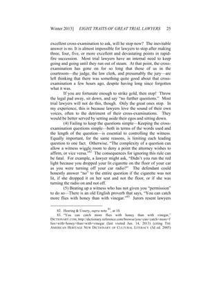Winter 2013] EIGHT TRAITS OF GREAT TRIAL LAWYERS 25
excellent cross-examination to ask, will he stop now? The inevitable
answer is no. It is almost impossible for lawyers to stop after making
three, four, five, or more excellent and devastating points in rapid-
fire succession. Most trial lawyers have an internal need to keep
going and going until they run out of steam. At that point, the cross-
examination has gone on for so long that those of us in the
courtroom—the judge, the law clerk, and presumably the jury—are
left thinking that there was something quite good about that cross-
examination a few hours ago, despite having long since forgotten
what it was.
If you are fortunate enough to strike gold, then stop! Throw
the legal pad away, sit down, and say “no further questions.” Most
trial lawyers will not do this, though. Only the great ones stop. In
my experience, this is because lawyers love the sound of their own
voices, often to the detriment of their cross-examinations. They
would be better served by setting aside their egos and sitting down.
(4) Failing to keep the questions simple—Keeping the cross-
examination questions simple—both in terms of the words used and
the length of the question—is essential to controlling the witness.
Equally important, for the same reasons, is limiting each leading
question to one fact. Otherwise, “The complexity of a question can
allow a witness wiggle room to deny a point the attorney wishes to
affirm, or vice versa.”82
The consequences for ignoring this rule can
be fatal. For example, a lawyer might ask, “Didn’t you run the red
light because you dropped your lit cigarette on the floor of your car
as you were turning off your car radio?” The defendant could
honestly answer “no” to the entire question if the cigarette was not
lit, if she dropped it on her seat and not the floor, or if she was
turning the radio on and not off.
(5) Beating up a witness who has not given you “permission”
to do so—There is an old English proverb that says, “You can catch
more flies with honey than with vinegar.”83
Jurors resent lawyers
82. Hearing & Ussery, supra note
81
, at 10.
83. “You can catch more flies with honey than with vinegar,”
DICTIONARY.COM, http://dictionary.reference.com/browse/you+can+catch+more+f
lies+with+honey+than+with+vinegar (last visited Jun. 14, 2013) (citing THE
AMERICAN HERITAGE NEW DICTIONARY OF CULTURAL LITERACY (3d ed. 2005)
 