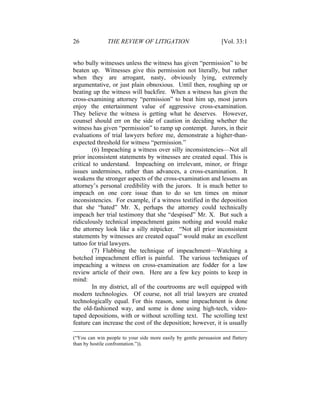 26 THE REVIEW OF LITIGATION [Vol. 33:1
who bully witnesses unless the witness has given “permission” to be
beaten up. Witnesses give this permission not literally, but rather
when they are arrogant, nasty, obviously lying, extremely
argumentative, or just plain obnoxious. Until then, roughing up or
beating up the witness will backfire. When a witness has given the
cross-examining attorney “permission” to beat him up, most jurors
enjoy the entertainment value of aggressive cross-examination.
They believe the witness is getting what he deserves. However,
counsel should err on the side of caution in deciding whether the
witness has given “permission” to ramp up contempt. Jurors, in their
evaluations of trial lawyers before me, demonstrate a higher-than-
expected threshold for witness “permission.”
(6) Impeaching a witness over silly inconsistencies—Not all
prior inconsistent statements by witnesses are created equal. This is
critical to understand. Impeaching on irrelevant, minor, or fringe
issues undermines, rather than advances, a cross-examination. It
weakens the stronger aspects of the cross-examination and lessens an
attorney’s personal credibility with the jurors. It is much better to
impeach on one core issue than to do so ten times on minor
inconsistencies. For example, if a witness testified in the deposition
that she “hated” Mr. X, perhaps the attorney could technically
impeach her trial testimony that she “despised” Mr. X. But such a
ridiculously technical impeachment gains nothing and would make
the attorney look like a silly nitpicker. “Not all prior inconsistent
statements by witnesses are created equal” would make an excellent
tattoo for trial lawyers.
(7) Flubbing the technique of impeachment—Watching a
botched impeachment effort is painful. The various techniques of
impeaching a witness on cross-examination are fodder for a law
review article of their own. Here are a few key points to keep in
mind:
In my district, all of the courtrooms are well equipped with
modern technologies. Of course, not all trial lawyers are created
technologically equal. For this reason, some impeachment is done
the old-fashioned way, and some is done using high-tech, video-
taped depositions, with or without scrolling text. The scrolling text
feature can increase the cost of the deposition; however, it is usually
(“You can win people to your side more easily by gentle persuasion and flattery
than by hostile confrontation.”)).
 