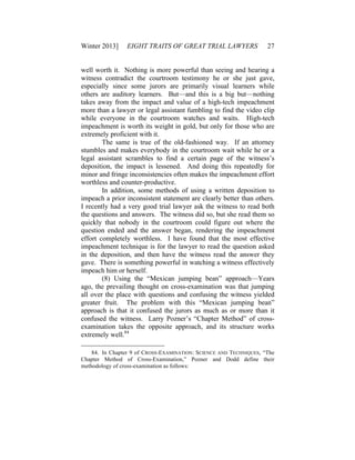 Winter 2013] EIGHT TRAITS OF GREAT TRIAL LAWYERS 27
well worth it. Nothing is more powerful than seeing and hearing a
witness contradict the courtroom testimony he or she just gave,
especially since some jurors are primarily visual learners while
others are auditory learners. But—and this is a big but—nothing
takes away from the impact and value of a high-tech impeachment
more than a lawyer or legal assistant fumbling to find the video clip
while everyone in the courtroom watches and waits. High-tech
impeachment is worth its weight in gold, but only for those who are
extremely proficient with it.
The same is true of the old-fashioned way. If an attorney
stumbles and makes everybody in the courtroom wait while he or a
legal assistant scrambles to find a certain page of the witness’s
deposition, the impact is lessened. And doing this repeatedly for
minor and fringe inconsistencies often makes the impeachment effort
worthless and counter-productive.
In addition, some methods of using a written deposition to
impeach a prior inconsistent statement are clearly better than others.
I recently had a very good trial lawyer ask the witness to read both
the questions and answers. The witness did so, but she read them so
quickly that nobody in the courtroom could figure out where the
question ended and the answer began, rendering the impeachment
effort completely worthless. I have found that the most effective
impeachment technique is for the lawyer to read the question asked
in the deposition, and then have the witness read the answer they
gave. There is something powerful in watching a witness effectively
impeach him or herself.
(8) Using the “Mexican jumping bean” approach—Years
ago, the prevailing thought on cross-examination was that jumping
all over the place with questions and confusing the witness yielded
greater fruit. The problem with this “Mexican jumping bean”
approach is that it confused the jurors as much as or more than it
confused the witness. Larry Pozner’s “Chapter Method” of cross-
examination takes the opposite approach, and its structure works
extremely well.84
84. In Chapter 9 of CROSS-EXAMINATION: SCIENCE AND TECHNIQUES, “The
Chapter Method of Cross-Examination,” Pozner and Dodd define their
methodology of cross-examination as follows:
 