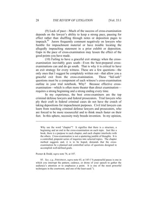 28 THE REVIEW OF LITIGATION [Vol. 33:1
(9) Lack of pace—Much of the success of cross-examination
depends on the lawyer’s ability to keep a strong pace, pausing for
effect rather than shuffling through notes or deposition pages to
impeach.85
Jurors frequently comment negatively on lawyers who
fumble for impeachment material or have trouble locating the
allegedly impeaching statement in a prior exhibit or deposition.
Gaps in the pace of cross-examination may lessen the effect of the
good points you have made.
(10) Failing to have a graceful exit strategy when the cross-
examination inevitably goes south—Even the best-prepared cross-
examinations can and do go south. That is why it is critical to have
an exit strategy for every witness. These are a few questions—the
only ones that I suggest be completely written out—that allow you a
graceful exit from the cross-examination. These “fail-safe”
questions must be a component of each witness’s cross-examination
outline in your trial notebook. Why? Because effective cross-
examination—which is often more theater than direct examination—
requires a strong beginning and a strong ending every time.
In my experience, the best cross-examiners are the top
criminal defense lawyers and federal prosecutors. Trial lawyers who
ply their craft in federal criminal cases do not have the crutch of
taking depositions for impeachment purposes. Civil trial lawyers can
learn from watching criminal defense lawyers and prosecutors, who
are forced to be more resourceful and to think much faster on their
feet. In this sphere, necessity truly breeds invention. In my opinion,
Why use the word “chapter”? It signifies that there is a structure, a
beginning and an end to the cross-examination on each topic. Just like a
book, there is a purpose to each chapter, and each chapter interlocks with
the others. Cross-examination is not a sputtering jumble of thoughts. It is
a controlled, pinpoint series of inquiries into selected topics. The chapter
method suggests and, it is to be hoped, demands that the cross-
examination be a planned and controlled series of questions designed to
accomplish well-defined goals.
Pozner & Dodd, supra note 76, at 187.
85. See, e.g., FRIEDMAN, supra note 65, at 145 (“A purposeful pause is one in
which you interrupt the pattern, cadence, or drone of your speech to gather the
audience’s attention or to emphasize a point. It is one of the most powerful
techniques in the courtroom, and one of the least used.”).
 