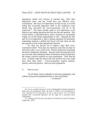 Winter 2013] EIGHT TRAITS OF GREAT TRIAL LAWYERS 29
depositions enable civil lawyers to become lazy. Take their
depositions away, and few would have any effective cross-
examinations. But since civil depositions are here to stay, it is worth
noting that successful deposition skills in the conference room
dictate how successful the cross-examination will be in the
courtroom.86
The major mistake made in civil depositions is the
failure to use leading questions that limit one fact per question. This
critical failure, as described above, allows witnesses to successfully
wiggle out of and escape impeachment at trial. Although the first
part of a civil deposition is often a fishing expedition for potentially
impeaching material, a skilled trial lawyer will later elicit one fact
per question to lock in that impeachment material.
So what can lawyers do to improve upon their cross-
examination skills? First, pick one statement a day that you hear on
television, radio, or at a social event. Practice aloud cross-examining
the person making the statement. Second, read trial transcripts from
any case and, after reading the direct examination, think through how
the witness could be attacked on cross-examination. Then read the
cross. Examine what the lawyer did well and how the cross could
have been done better. Cross-examination requires practice,
practice, and more practice—and even more preparation.
V. PREPARATION
“In all things success depends on previous preparation, and
without such previous preparation there is sure to be failure.”
—Confucius87
86. For an excellent discussion of the interdependence between deposition
skills and cross-examination skills, see Gary S. Gildin, Cross-Examination at
Trial: Strategies for the Deposition, 35 AM. J. TRIAL ADVOC. 471, 511 (2012)
(arguing that a successful deposition sets the stage for a successful cross-
examination).
87. Confucius, The Doctrine of the Mean, THE CHINESE CLASSICS 136 (James
Legge trans., 1887).
 