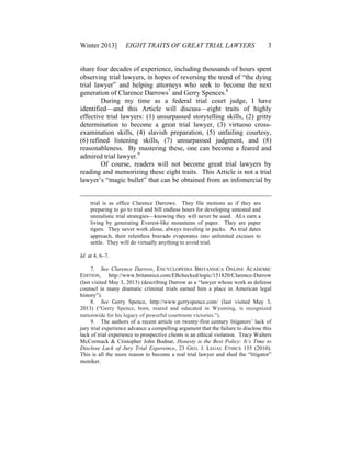 Winter 2013] EIGHT TRAITS OF GREAT TRIAL LAWYERS 3
share four decades of experience, including thousands of hours spent
observing trial lawyers, in hopes of reversing the trend of “the dying
trial lawyer” and helping attorneys who seek to become the next
generation of Clarence Darrows7
and Gerry Spences.8
During my time as a federal trial court judge, I have
identified—and this Article will discuss—eight traits of highly
effective trial lawyers: (1) unsurpassed storytelling skills, (2) gritty
determination to become a great trial lawyer, (3) virtuoso cross-
examination skills, (4) slavish preparation, (5) unfailing courtesy,
(6) refined listening skills, (7) unsurpassed judgment, and (8)
reasonableness. By mastering these, one can become a feared and
admired trial lawyer.9
Of course, readers will not become great trial lawyers by
reading and memorizing these eight traits. This Article is not a trial
lawyer’s “magic bullet” that can be obtained from an infomercial by
trial is as office Clarence Darrows. They file motions as if they are
preparing to go to trial and bill endless hours for developing untested and
unrealistic trial strategies—knowing they will never be used. ALs earn a
living by generating Everest-like mountains of paper. They are paper
tigers. They never work alone, always traveling in packs. As trial dates
approach, their relentless bravado evaporates into unlimited excuses to
settle. They will do virtually anything to avoid trial.
Id. at 4, 6–7.
7. See Clarence Darrow, ENCYCLOPEDIA BRITANNICA ONLINE ACADEMIC
EDITION, http://www.britannica.com/EBchecked/topic/151820/Clarence-Darrow
(last visited May 3, 2013) (describing Darrow as a “lawyer whose work as defense
counsel in many dramatic criminal trials earned him a place in American legal
history”).
8. See Gerry Spence, http://www.gerryspence.com/ (last visited May 3,
2013) (“Gerry Spence, born, reared and educated in Wyoming, is recognized
nationwide for his legacy of powerful courtroom victories.”).
9. The authors of a recent article on twenty-first century litigators’ lack of
jury trial experience advance a compelling argument that the failure to disclose this
lack of trial experience to prospective clients is an ethical violation. Tracy Walters
McCormack & Cristopher John Bodnar, Honesty is the Best Policy: It’s Time to
Disclose Lack of Jury Trial Expereince, 23 GEO. J. LEGAL ETHICS 155 (2010).
This is all the more reason to become a real trial lawyer and shed the “litigator”
moniker.
 