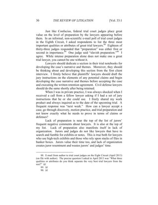 30 THE REVIEW OF LITIGATION [Vol. 33:1
Just like Confucius, federal trial court judges place great
value on the level of preparation by the lawyers appearing before
them. In an informal, non-scientific e-mail poll of trial court judges
in the Eighth Circuit, I asked respondents to list the three most
important qualities or attributes of great trial lawyers.88
Eighteen of
thirty-three judges responded that “preparation” was either first or
second in importance.89
One judge said “slavish preparation.”90
I
agree. While intense preparation alone does not make one a great
trial lawyer, you cannot be one without it.
Lawyers should dedicate a section in their trial notebooks for
developing the case’s narrative and themes. Moreover, they should
be thinking about and developing this section from the first client
interview. I firmly believe that plaintiffs’ lawyers should draft the
jury instructions on the elements of any potential claims and begin
developing the case narrative and themes before accepting the case
and executing the written retention agreement. Civil defense lawyers
should do the same shortly after being retained.
When I was in private practice, I was always shocked when I
received a call from a fellow lawyer asking if I had a set of jury
instructions that he or she could use. I freely shared my work
product and always inquired as to the date of the upcoming trial. A
frequent response was “next week.” How can a lawyer accept a
case, go through discovery, motion practice, and trial preparation and
not know exactly what he needs to prove in terms of claims or
defenses?
Lack of preparation is near the top of the list of jurors’
frequent negative comments about lawyers. It is also at the top of
my list. Lack of preparation also manifests itself in lack of
organization. Jurors and judges do not like lawyers that have to
search and fumble for exhibits or notes. This is true both for lawyers
who use high-tech exhibits and those who rely upon stacks of files in
banker boxes. Jurors value their time too, and lack of organization
creates juror resentment and wastes jurors’ and judges’ time.
88. E-mail from author to trial court judges on the Eight Circuit (April 2013)
(on file with author). The precise question I asked in April 2013 was “What three
qualities or attributes do you think separate the very best trial lawyers from the
rest?” Id.
89. Id.
90. Id.
 