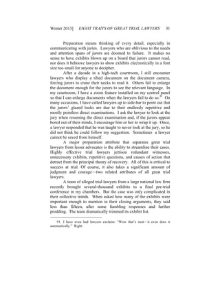Winter 2013] EIGHT TRAITS OF GREAT TRIAL LAWYERS 31
Preparation means thinking of every detail, especially in
communicating with juries. Lawyers who are oblivious to the needs
and attention spans of jurors are doomed to failure. It makes no
sense to have exhibits blown up on a board that jurors cannot read,
nor does it behoove lawyers to show exhibits electronically in a font
size too small for anyone to decipher.
After a decade in a high-tech courtroom, I still encounter
lawyers who display a tilted document on the document camera,
forcing jurors to crane their necks to read it. Others fail to enlarge
the document enough for the jurors to see the relevant language. In
my courtroom, I have a zoom feature installed on my control panel
so that I can enlarge documents when the lawyers fail to do so.91
On
many occasions, I have called lawyers up to side-bar to point out that
the jurors’ glazed looks are due to their endlessly repetitive and
mostly pointless direct examinations. I ask the lawyer to look at the
jury when resuming the direct examination and, if the jurors appear
bored out of their minds, I encourage him or her to wrap it up. Once,
a lawyer responded that he was taught to never look at the jury, so he
did not think he could follow my suggestion. Sometimes a lawyer
cannot be saved from himself.
A major preparation attribute that separates great trial
lawyers from lesser advocates is the ability to streamline their cases.
Highly effective trial lawyers jettison redundant witnesses,
unnecessary exhibits, repetitive questions, and causes of action that
detract from the principal theory of recovery. All of this is critical to
success at trial. Of course, it also takes a significant amount of
judgment and courage—two related attributes of all great trial
lawyers.
A team of alleged trial lawyers from a large national law firm
recently brought several-thousand exhibits to a final pre-trial
conference in my chambers. But the case was only complicated in
their collective minds. When asked how many of the exhibits were
important enough to mention in their closing arguments, they said
less than fifteen, after some fumbling responses and further
prodding. The team dramatically trimmed its exhibit list.
91. I have even had lawyers exclaim: “Wow that’s neat—it even does it
automatically.” Right.
 