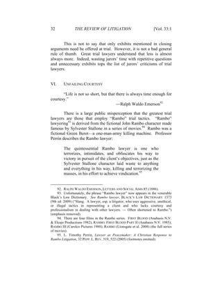 32 THE REVIEW OF LITIGATION [Vol. 33:1
This is not to say that only exhibits mentioned in closing
arguments need be offered at trial. However, it is not a bad general
rule of thumb. Great trial lawyers understand that less is almost
always more. Indeed, wasting jurors’ time with repetitive questions
and unnecessary exhibits tops the list of jurors’ criticisms of trial
lawyers.
VI. UNFAILING COURTESY
“Life is not so short, but that there is always time enough for
courtesy.”
—Ralph Waldo Emerson92
There is a large public misperception that the greatest trial
lawyers are those that employ “Rambo” trial tactics. “Rambo”
lawyering93
is derived from the fictional John Rambo character made
famous by Sylvester Stallone in a series of movies.94
Rambo was a
fictional Green Beret—a one-man-army killing machine. Professor
Perrin describes the Rambo lawyer:
The quintessential Rambo lawyer is one who
terrorizes, intimidates, and obfuscates his way to
victory in pursuit of the client’s objectives, just as the
Sylvester Stallone character laid waste to anything
and everything in his way, killing and terrorizing the
masses, in his effort to achieve vindication.95
92. RALPH WALDO EMERSON, LETTERS AND SOCIAL AIMS 85 (1886).
93. Unfortunately, the phrase “Rambo lawyer” now appears in the venerable
Black’s Law Dictionary. See Rambo lawyer, BLACK’S LAW DICTIONARY 1373
(9th ed. 2009) (“Slang. A lawyer, esp. a litigator, who uses aggressive, unethical,
or illegal tactics in representing a client and who lacks courtesy and
professionalism in dealing with other lawyers. — Often shortened to Rambo.”)
(emphasis removed).
94. There are four films in the Rambo series. FIRST BLOOD (Anabasis N.V.
& Elcajo Productions 1982); RAMBO: FIRST BLOOD PART II (Anabasis N.V. 1985);
RAMBO III (Carolco Pictures 1988); RAMBO (Lionsgate et al. 2008) (the full series
of movies).
95. L. Timothy Perrin, Lawyer as Peacemaker: A Christian Response to
Rambo Litigation, 32 PEPP. L. REV. 519, 522 (2005) (footnotes omitted).
 