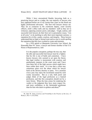 Winter 2013] EIGHT TRAITS OF GREAT TRIAL LAWYERS 33
While I have encountered Rambo lawyering both as a
practicing lawyer and as a judge, the vast majority of lawyers who
have appeared before me in my twenty-four years on the bench are
highly professional advocates. The best trial lawyers always are.
They are as courteous to the courtroom deputy, court security
officers, clerk’s office staff, and my chambers’ staff as they are to
witnesses, opposing counsel, jurors, and judges. Tough, zealous, and
successful trial lawyers do their best not to personalize issues, “win
at all costs,” or do anything to sully their most important currency: a
reputation for civility, candor, courtesy, and integrity. These lawyers
understand that no legal or factual issue and no case is worth spoiling
the reputation that they have worked to create and maintain.
In a 1928 speech at Marquette University Law School, the
Honorable Burr W. Jones, a lawyer and former member of the U.S.
House of Representatives, said:
It is the popular conception, perhaps the true one, that
the able and successful trial lawyer must be a fighter;
that his life is one of battle and contention. I have
known lawyers who seemed to act upon the theory
that legal warfare is inconsistent with courtesy and
gentlemanly manners in the court room and I have
seen them fail of the high success which might have
been within their reach. It is true that a client may
sometimes gloat over the abuse which his lawyer
hurls at the adverse attorney or party. For a moment
even a jury may enjoy the excitement caused by such
wordy encounters. But as a rule, both jurors and
judges think of the legal profession as a learned
profession, and that this conception should not be a
mere fiction. When the time comes for rendering the
verdict or the judgment they have more respect for,
and more confidence in the fairminded gentleman
than for him who deals in epithets and abuse.96
96. Burr W. Jones, Courtesy and Friendship in the Practice of the Law, 13
MARQ. L. REV. 9, 10 (1928).
 