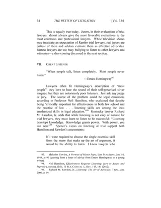 34 THE REVIEW OF LITIGATION [Vol. 33:1
This is equally true today. Jurors, in their evaluations of trial
lawyers, almost always give the most favorable evaluations to the
most courteous and professional lawyers. While television shows
may inculcate an expectation of Rambo trial lawyers, real jurors are
critical of them and seldom evaluate them as effective advocates.
Rambo lawyers are too busy bullying to listen to other lawyers and
witnesses—a shortcoming discussed in the next section.
VII. GREAT LISTENER
“When people talk, listen completely. Most people never
listen.”
—Ernest Hemingway97
Lawyers often fit Hemingway’s description of “most
people”: they love to hear the sound of their self-perceived silver
tongues, but they are notoriously poor listeners. Just ask any judge
or jury. The source of the problem could be legal education,
according to Professor Neil Hamilton, who explained that despite
being “critically important for effectiveness in both law school and
the practice of law . . . listening skills are among the least
emphasized skills in legal education.”98
Kentucky lawyer Richard
M. Rawdon, Jr. adds that while listening is not easy or natural for
trial lawyers, they must learn to listen to be successful: “Listening
develops knowledge. Knowledge grants power. With power, you
can win.”99
Spence’s views on listening at trial support both
Hamilton and Rawdon’s assessments:
If I were required to choose the single essential skill
from the many that make up the art of argument, it
would be the ability to listen. I know lawyers who
97. Malcolm Cowley, A Portrait of Mister Papa, LIFE MAGAZINE, Jan. 10,
1949, at 90 (quoting from a letter of advice from Ernest Hemingway to a young
writer).
98. Neil Hamilton, Effectiveness Requires Listening: How to Assess and
Improve Listening Skills, 13 FLA. COASTAL L. REV. 145, 145 (2012).
99. Richard M. Rawdon, Jr., Listening: The Art of Advocacy, TRIAL, Jan.
2000, at 99.
 