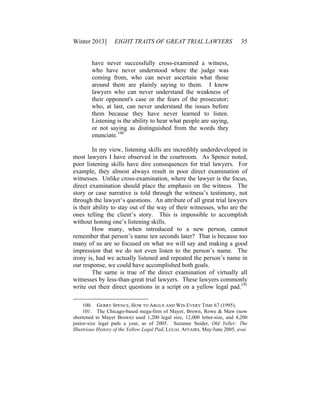 Winter 2013] EIGHT TRAITS OF GREAT TRIAL LAWYERS 35
have never successfully cross-examined a witness,
who have never understood where the judge was
coming from, who can never ascertain what those
around them are plainly saying to them. I know
lawyers who can never understand the weakness of
their opponent's case or the fears of the prosecutor;
who, at last, can never understand the issues before
them because they have never learned to listen.
Listening is the ability to hear what people are saying,
or not saying as distinguished from the words they
enunciate.100
In my view, listening skills are incredibly underdeveloped in
most lawyers I have observed in the courtroom. As Spence noted,
poor listening skills have dire consequences for trial lawyers. For
example, they almost always result in poor direct examination of
witnesses. Unlike cross-examination, where the lawyer is the focus,
direct examination should place the emphasis on the witness. The
story or case narrative is told through the witness’s testimony, not
through the lawyer’s questions. An attribute of all great trial lawyers
is their ability to stay out of the way of their witnesses, who are the
ones telling the client’s story. This is impossible to accomplish
without honing one’s listening skills.
How many, when introduced to a new person, cannot
remember that person’s name ten seconds later? That is because too
many of us are so focused on what we will say and making a good
impression that we do not even listen to the person’s name. The
irony is, had we actually listened and repeated the person’s name in
our response, we could have accomplished both goals.
The same is true of the direct examination of virtually all
witnesses by less-than-great trial lawyers. These lawyers commonly
write out their direct questions in a script on a yellow legal pad.101
100. GERRY SPENCE, HOW TO ARGUE AND WIN EVERY TIME 67 (1995).
101. The Chicago-based mega-firm of Mayer, Brown, Rowe & Maw (now
shortened to Mayer Brown) used 1,200 legal size, 12,000 letter-size, and 4,200
junior-size legal pads a year, as of 2005. Suzanne Snider, Old Yeller: The
Illustrious History of the Yellow Legal Pad, LEGAL AFFAIRS, May/June 2005, avai
 