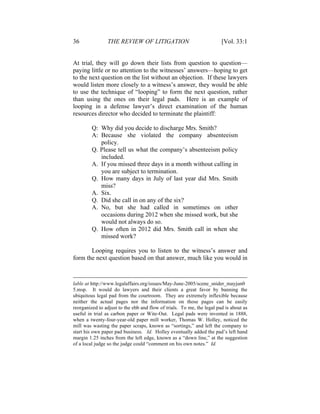 36 THE REVIEW OF LITIGATION [Vol. 33:1
At trial, they will go down their lists from question to question—
paying little or no attention to the witnesses’ answers—hoping to get
to the next question on the list without an objection. If these lawyers
would listen more closely to a witness’s answer, they would be able
to use the technique of “looping” to form the next question, rather
than using the ones on their legal pads. Here is an example of
looping in a defense lawyer’s direct examination of the human
resources director who decided to terminate the plaintiff:
Q: Why did you decide to discharge Mrs. Smith?
A: Because she violated the company absenteeism
policy.
Q. Please tell us what the company’s absenteeism policy
included.
A. If you missed three days in a month without calling in
you are subject to termination.
Q. How many days in July of last year did Mrs. Smith
miss?
A. Six.
Q. Did she call in on any of the six?
A. No, but she had called in sometimes on other
occasions during 2012 when she missed work, but she
would not always do so.
Q. How often in 2012 did Mrs. Smith call in when she
missed work?
Looping requires you to listen to the witness’s answer and
form the next question based on that answer, much like you would in
lable at http://www.legalaffairs.org/issues/May-June-2005/scene_snider_mayjun0
5.msp. It would do lawyers and their clients a great favor by banning the
ubiquitous legal pad from the courtroom. They are extremely inflexible because
neither the actual pages nor the information on those pages can be easily
reorganized to adjust to the ebb and flow of trials. To me, the legal pad is about as
useful in trial as carbon paper or Wite-Out. Legal pads were invented in 1888,
when a twenty-four-year-old paper mill worker, Thomas W. Holley, noticed the
mill was wasting the paper scraps, known as “sortings,” and left the company to
start his own paper pad business. Id. Holley eventually added the pad’s left hand
margin 1.25 inches from the left edge, known as a “down line,” at the suggestion
of a local judge so the judge could “comment on his own notes.” Id.
 