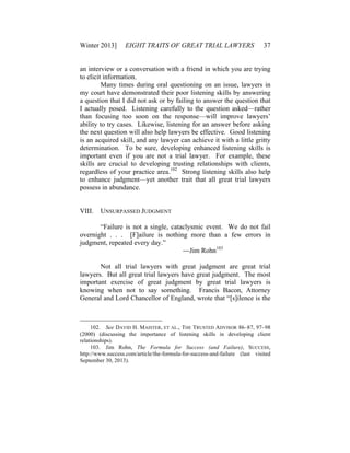Winter 2013] EIGHT TRAITS OF GREAT TRIAL LAWYERS 37
an interview or a conversation with a friend in which you are trying
to elicit information.
Many times during oral questioning on an issue, lawyers in
my court have demonstrated their poor listening skills by answering
a question that I did not ask or by failing to answer the question that
I actually posed. Listening carefully to the question asked—rather
than focusing too soon on the response—will improve lawyers’
ability to try cases. Likewise, listening for an answer before asking
the next question will also help lawyers be effective. Good listening
is an acquired skill, and any lawyer can achieve it with a little gritty
determination. To be sure, developing enhanced listening skills is
important even if you are not a trial lawyer. For example, these
skills are crucial to developing trusting relationships with clients,
regardless of your practice area.102
Strong listening skills also help
to enhance judgment—yet another trait that all great trial lawyers
possess in abundance.
VIII. UNSURPASSED JUDGMENT
“Failure is not a single, cataclysmic event. We do not fail
overnight . . . [F]ailure is nothing more than a few errors in
judgment, repeated every day.”
—Jim Rohn103
Not all trial lawyers with great judgment are great trial
lawyers. But all great trial lawyers have great judgment. The most
important exercise of great judgment by great trial lawyers is
knowing when not to say something. Francis Bacon, Attorney
General and Lord Chancellor of England, wrote that “[s]ilence is the
102. See DAVID H. MAISTER, ET AL., THE TRUSTED ADVISOR 86–87, 97–98
(2000) (discussing the importance of listening skills in developing client
relationships).
103. Jim Rohn, The Formula for Success (and Failure), SUCCESS,
http://www.success.com/article/the-formula-for-success-and-failure (last visited
September 30, 2013).
 