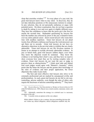 38 THE REVIEW OF LITIGATION [Vol. 33:1
sleep that nourishes wisdom.”104
In every phase of a jury trial, the
great trial lawyers know when to stay silent. In discovery, they do
not take ridiculous positions or file unnecessary motions to compel.
In jury selection, they do not personally embarrass or argue with
potential jurors. On direct examination, they do not beat a question
to death by asking it over and over again in slightly different ways.
They have the confidence to know that the jurors got it the first (or
maybe the second) time. Redundant questioning by lawyers has
been the number one criticism by jurors in the jury evaluation forms
over my entire judicial career. Jurors resent lawyers who waste their
time with needless repetition. Great trial lawyers do not plead
twenty-four affirmative defenses just because the word processor can
spit them out in seconds. Great trial lawyers do not have six
alternative objections in the pre-trial order to exhibits that are clearly
admissible. Great trial lawyers do not file frivolous motions in
limine in an attempt to exclude obviously admissible evidence. In
jury or bench trials, great trial lawyers seldom object, even when
they know the objection would be sustained. They know the
evidence is not hurting their client’s case, and they have no need to
show everyone how smart they are by reciting complex rules of
evidence. Great trial lawyers do not want the jury or judge to
perceive them as obstructionists.105
I think most state and federal
trial court judges would agree with “Bennett’s Anomaly,” which
posits that the better the lawyers and the greater their knowledge of
the rules of evidence and their proper application, the fewer
objections they make in jury trials.
The best and most effective trial lawyers also strive to be
extremely professional and are marked by unsurpassed civility and
professionalism. As such, great trial lawyers do not fail to cite non-
controlling, adverse authority, even though the rules of ethics only
require the disclosure of adverse controlling authority.106
They know
104. FRANCIS BACON, THE PHILOSOPHICAL WORKS OF FRANCIS BACON 553
(John M. Robertson ed., 1905). Bacon was a noted scientist, statesman, orator, and
author.
105. Admittedly, sometimes the strategy in a criminal case is a necessary
exception to this rule.
106. I recently wrote an opinion on this very subject:
While Abbott’s failure to cite a contrary, but non-controlling decision did
not violate any ethical obligation, ethical obligations establish only the
 
