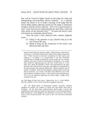 Winter 2013] EIGHT TRAITS OF GREAT TRIAL LAWYERS 39
they will be viewed in higher esteem by the judge for citing and
distinguishing non-controlling adverse authority. As a practical
matter, the failure to do so sends a message to the judge that the
lawyer thinks neither opposing counsel nor the judge is industrious
enough to find the adverse authority. This is not a good message to
send. Great trial lawyers understand that the state ethics codes and
rules merely set the minimum floor.107
No great trial lawyer wants
to be known as a minimally ethical lawyer.
Over the years, I have observed other common judgment
errors:
(1) failing to ask questions in jury selection that go to the
core issues of the case;
(2) failing to bring out the weaknesses of the client’s case
before the other side does;
barest minimum floor for attorney conduct. What attorney would want to
be known as a minimally ethical lawyer rather than a highly professional
one? Where the pool of decisions considering the same experts and
methods is so limited, it is inconceivable to me that reasonably
conscientious and highly professional counsel would not cite contrary
authority, then meet it head on and attempt to distinguish it, not simply
hope neither the opposing party nor the court would notice it—a vain
hope, here, where the plaintiffs in Burks were represented by the same
attorneys who represent the Conservator, and Abbott was represented by
the same attorneys who represent Abbott here. Defense counsels’ lack of
candor is troubling. Hide and seek litigation strategy seldom works and
did not work here. As a result, I will find it more difficult to rely on the
trustworthiness of defense counsel—a trial lawyer’s most important asset.
This is not an auspicious beginning for counsel before a judge newly
assigned to the case.
Sec. Nat’l Bank of Sioux City, Iowa v. Abbott Labs., No. C 11-4017-MWB,
2013 WL 2420841, at *9 n.7 (N.D. Iowa 2013) (emphasis removed).
107. The Model Rules of Professional Conduct “prescribe minimum
standards for conduct, the violation of which will, and should, often lead to
discipline. On the other hand, professionalism should make a lawyer feel
compelled to do more than the minimum required just to avoid being disciplined.”
Mike Hoeflich & J. Nick Badgerow, The Regulation of Courtesy: Does Kansas
Need a Code of Professionalism?, 60 U. KAN. L. REV. 413, 419 (2011) (footnotes
omitted).
 