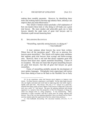 4 THE REVIEW OF LITIGATION [Vol. 33:1
making three monthly payments. However, by identifying these
traits and working hard to develop and enhance them, attorneys can
improve their jury-trial effectiveness.10
This Article’s limited context precludes a full explanation of
how one masters these traits or why doing so will make you a great
trial lawyer. My more modest and achievable goals are to help
lawyers identify the eight traits of great trial lawyers and to
illuminate a path toward mastering them.
II. SPELLBINDING RACONTEUR
“Storytelling, especially among lawyers, is a dying art.”
—Tom Galbraith11
A truer sentence about lawyers has never been written.
Where have all the raconteurs gone? Why are so precious few
lawyers great storytellers? This Article will explore many attributes
that separate great trial lawyers from average and below-average
ones. However, there is one trait that always separates great trial
lawyers from lesser ones: superb, masterful storytelling. I know of
no exception. This does not mean that all great storytelling lawyers
are great trial lawyers—but that all great trial lawyers are great
storytellers.
Forms of storytelling probably precede the development of
most spoken languages. Petroglyphs (rock engravings) told stories
from times dating at least as far back as the Neolithic Era or Early
10. In my experience, some trial lawyers never improve or improve very
slowly. For these lawyers, experience is not helpful. On the other hand, lawyers
who are highly motivated and work hard at improving their trial skills improve
rapidly with each trial. One lawyer, who was a “C+” lawyer on a good day,
returned from three weeks at Gerry Spence Trial Lawyers College and, in her next
trial, was a solid “A-” trial lawyer. She gave the opening statement and closing
argument in a narrative from the perspective of the five kilograms of drugs her
client was charged with in a drug conspiracy. It was mesmerizing. Often,
experience is vastly overrated—and this is great news for young, aspiring trial
lawyers. One of the very best opening statements I have ever heard was by a third-
year law student under the supervision of her law school clinic professor.
11. Tom Galbraith, Storytelling: The Anecdotal Antidote, 28 LITIG. 17, 17
(2002).
 