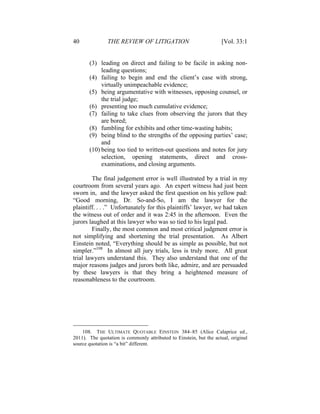 40 THE REVIEW OF LITIGATION [Vol. 33:1
(3) leading on direct and failing to be facile in asking non-
leading questions;
(4) failing to begin and end the client’s case with strong,
virtually unimpeachable evidence;
(5) being argumentative with witnesses, opposing counsel, or
the trial judge;
(6) presenting too much cumulative evidence;
(7) failing to take clues from observing the jurors that they
are bored;
(8) fumbling for exhibits and other time-wasting habits;
(9) being blind to the strengths of the opposing parties’ case;
and
(10) being too tied to written-out questions and notes for jury
selection, opening statements, direct and cross-
examinations, and closing arguments.
The final judgement error is well illustrated by a trial in my
courtroom from several years ago. An expert witness had just been
sworn in, and the lawyer asked the first question on his yellow pad:
“Good morning, Dr. So-and-So, I am the lawyer for the
plaintiff. . . .” Unfortunately for this plaintiffs’ lawyer, we had taken
the witness out of order and it was 2:45 in the afternoon. Even the
jurors laughed at this lawyer who was so tied to his legal pad.
Finally, the most common and most critical judgment error is
not simplifying and shortening the trial presentation. As Albert
Einstein noted, “Everything should be as simple as possible, but not
simpler.”108
In almost all jury trials, less is truly more. All great
trial lawyers understand this. They also understand that one of the
major reasons judges and jurors both like, admire, and are persuaded
by these lawyers is that they bring a heightened measure of
reasonableness to the courtroom.
108. THE ULTIMATE QUOTABLE EINSTEIN 384–85 (Alice Calaprice ed.,
2011). The quotation is commonly attributed to Einstein, but the actual, original
source quotation is “a bit” different.
 