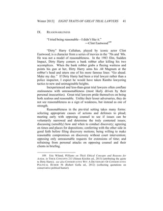 Winter 2013] EIGHT TRAITS OF GREAT TRIAL LAWYERS 41
IX. REASONABLENESS
“I tried being reasonable—I didn’t like it.”
—Clint Eastwood109
“Dirty” Harry Callahan, played by iconic actor Clint
Eastwood, is a character from a series of movies in the ’70s and ’80s.
He was not a model of reasonableness. In the 1983 film, Sudden
Impact, Dirty Harry corners a bank robber after killing his two
accomplices. When the bank robber grabs a fleeing waitress and
points his gun at her, Dirty Harry aims his .44 Magnum at the
robber’s head and utters one of his more famous lines: “Go ahead.
Make my day.” If Dirty Harry had been a trial lawyer rather than a
police inspector, I expect he would have taken Rambo lawyering
tactics to new and unimaginable heights.
Inexperienced and less-than-great trial lawyers often conflate
zealousness with unreasonableness (most likely driven by their
personal insecurities). Great trial lawyers pride themselves on being
both zealous and reasonable. Unlike their lesser adversaries, they do
not see reasonableness as a sign of weakness, but instead as one of
strength.
Reasonableness in the pre-trial setting takes many forms:
selecting appropriate causes of actions and defenses to plead;
meeting early with opposing counsel to see if issues can be
voluntarily narrowed and determine the truly contested issues;
discussing (sensibly) how and when to conduct discovery; agreeing
on times and places for depositions; conferring with the other side in
good faith before filing discovery motions; being willing to make
reasonable compromises on discovery without court intervention;
opposing only unreasonable requests for extensions of time; and
refraining from personal attacks on opposing counsel and their
clients in briefing.
109. Eric Wiland, Williams on Thick Ethical Concepts and Reasons for
Action, in THICK CONCEPTS 213 (Simon Kirchin ed., 2013) (attributing the quote
to Dirty Harry); see also CONSERVATIVE WIT: A DICTIONARY OF CONSERVATIVE
POLITICAL HUMOR 56 (Robert Golla ed., 2012) (collecting quotations on
conservative political humor).
 