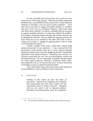 42 THE REVIEW OF LITIGATION [Vol. 33:1
In trial, reasonable trial lawyers know not to waste the time
and resources of the judge and jury. When the inevitable unexpected
problems arise, unreasonable lawyers are the first to create additional
obstacles to resolution, even for easy-to-resolve problems. Great
trial lawyers are quick to suggest reasonable solutions to problems
that arise in trial—the rest, including “litigators,” often create them
and whine about solutions. In contrast, reasonable lawyers are quick
to suggest workable solutions, no matter how difficult the problem.
For example, scheduling experts and other out-of-state witnesses can
be daunting for attorneys. The less skilled the opposing counsel, the
more likely they are to complain if the other side needs to take a
witness out of order (i.e. during the opposing party’s case), in order
to accommodate the witness.110
Another example comes from a high-stakes federal death
penalty prosecution in my courtroom. I was concerned that the
government would unfairly load up on victim impact testimony
during the penalty phase, given the staggering amount of potentially
admissible victim impact testimony. Fortunately, the Assistant U.S.
Attorney prosecuting the case was an extraordinarily zealous and
talented trial lawyer. He was impeccably reasonable and pared down
his victim impact testimony, obtained a unanimous death verdict,
and avoided the risk of a reversal on that issue. A lesser trial lawyer
would likely not have avoided this potential pitfall.
Thus, unlike Dirty Harry, great trial lawyers pride themselves
on reasonableness, which contributes to their zealousness.
X. CONCLUSION
Nothing in this world can take the place of
persistence. Talent will not; nothing is more common
than unsuccessful men with talent. Genius will not;
unrewarded genius is almost a proverb. Education
will not; the world is full of educated derelicts.
Persistence and determination alone are omnipotent.
110. This procedure includes a proper explanation by the judge to the jury.
 