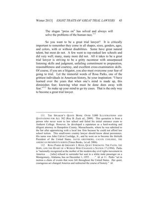 Winter 2013] EIGHT TRAITS OF GREAT TRIAL LAWYERS 43
The slogan “press on” has solved and always will
solve the problems of the human race.111
So you want to be a great trial lawyer? It is critically
important to remember they come in all shapes, sizes, genders, ages,
and colors, with or without disabilities. Some have great natural
talent, but most do not. A few went to top-ranked law schools and
did very well; many, many more did not. All it takes to be a great
trial lawyer is striving to be a gritty raconteur with unsurpassed
listening skills and judgment, unfailing commitment to preparation,
reasonableness and courtesy, and excellent cross-examination skills.
Of course, if you are a litigator, you also must overcome your fear of
going to trial. Let the immortal words of Rosa Parks, one of the
grittiest individuals in American history, be your inspiration: “I have
learned over the years that when one’s mind is made up, this
diminishes fear; knowing what must be done does away with
fear.”112
So make up your mind to go try cases. That is the only way
to become a great trial lawyer.
111. THE SPEAKER’S QUOTE BOOK: OVER 5,000 ILLUSTRATIONS AND
QUOTATIONS FOR ALL 382 (Roy B. Zuck ed., 2009). This quotation is from a
person who never went to law school and failed his initial entrance exam to
Amherst College. However, he developed a reputation as a hard-working and
diligent attorney in Hampshire County, Massachusetts, where he was admitted to
the bar after apprenticing with a local law firm because he could not afford law
school tuition. This small-town country lawyer should know about persistence.
His name was John Calvin Coolidge, Jr., and he went on to become the thirtieth
President of the United States. DAVID GREENBERG, CALVIN COOLIDGE, THE
AMERICAN PRESIDENTS SERIES (Times Books, 1st ed. 2006).
112. ROSA PARKS & GREGORY J. REED, QUIET STRENGTH: THE FAITH, THE
HOPE, AND THE HEART OF A WOMAN WHO CHANGED A NATION 17 (1994). Parks
is “nationally recognized as the mother of the modern-day civil rights movement in
America . . . [who] refused to surrender her seat to a white male passenger on a
Montgomery, Alabama, bus on December 1, 1955 . . . .” Id. at 11. Parks “set in
motion a chain of events that were felt throughout the United States. Her quiet,
courageous act changed America and redirected the course of history.” Id.
 