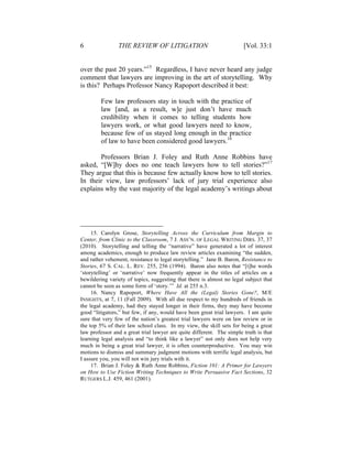 6 THE REVIEW OF LITIGATION [Vol. 33:1
over the past 20 years.”15
Regardless, I have never heard any judge
comment that lawyers are improving in the art of storytelling. Why
is this? Perhaps Professor Nancy Rapoport described it best:
Few law professors stay in touch with the practice of
law [and, as a result, w]e just don’t have much
credibility when it comes to telling students how
lawyers work, or what good lawyers need to know,
because few of us stayed long enough in the practice
of law to have been considered good lawyers.16
Professors Brian J. Foley and Ruth Anne Robbins have
asked, “[W]hy does no one teach lawyers how to tell stories?”17
They argue that this is because few actually know how to tell stories.
In their view, law professors’ lack of jury trial experience also
explains why the vast majority of the legal academy’s writings about
15. Carolyn Grose, Storytelling Across the Curriculum from Margin to
Center, from Clinic to the Classroom, 7 J. ASS’N. OF LEGAL WRITING DIRS. 37, 37
(2010). Storytelling and telling the “narrative” have generated a lot of interest
among academics, enough to produce law review articles examining “the sudden,
and rather vehement, resistance to legal storytelling.” Jane B. Baron, Resistance to
Stories, 67 S. CAL. L. REV. 255, 256 (1994). Baron also notes that “[t]he words
‘storytelling’ or ‘narrative’ now frequently appear in the titles of articles on a
bewildering variety of topics, suggesting that there is almost no legal subject that
cannot be seen as some form of ‘story.’” Id. at 255 n.3.
16. Nancy Rapoport, Where Have All the (Legal) Stories Gone?, M/E
INSIGHTS, at 7, 11 (Fall 2009). With all due respect to my hundreds of friends in
the legal academy, had they stayed longer in their firms, they may have become
good “litigators,” but few, if any, would have been great trial lawyers. I am quite
sure that very few of the nation’s greatest trial lawyers were on law review or in
the top 5% of their law school class. In my view, the skill sets for being a great
law professor and a great trial lawyer are quite different. The simple truth is that
learning legal analysis and “to think like a lawyer” not only does not help very
much in being a great trial lawyer, it is often counterproductive. You may win
motions to dismiss and summary judgment motions with terrific legal analysis, but
I assure you, you will not win jury trials with it.
17. Brian J. Foley & Ruth Anne Robbins, Fiction 101: A Primer for Lawyers
on How to Use Fiction Writing Techniques to Write Persuasive Fact Sections, 32
RUTGERS L.J. 459, 461 (2001).
 