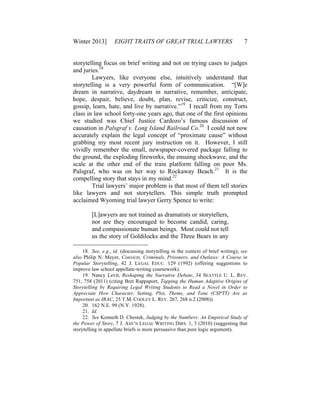Winter 2013] EIGHT TRAITS OF GREAT TRIAL LAWYERS 7
storytelling focus on brief writing and not on trying cases to judges
and juries.18
Lawyers, like everyone else, intuitively understand that
storytelling is a very powerful form of communication. “[W]e
dream in narrative, daydream in narrative, remember, anticipate,
hope, despair, believe, doubt, plan, revise, criticize, construct,
gossip, learn, hate, and live by narrative.”19
I recall from my Torts
class in law school forty-one years ago, that one of the first opinions
we studied was Chief Justice Cardozo’s famous discussion of
causation in Palsgraf v. Long Island Railroad Co.20
I could not now
accurately explain the legal concept of “proximate cause” without
grabbing my most recent jury instruction on it. However, I still
vividly remember the small, newspaper-covered package falling to
the ground, the exploding fireworks, the ensuing shockwave, and the
scale at the other end of the train platform falling on poor Ms.
Palsgraf, who was on her way to Rockaway Beach.21
It is the
compelling story that stays in my mind.22
Trial lawyers’ major problem is that most of them tell stories
like lawyers and not storytellers. This simple truth prompted
acclaimed Wyoming trial lawyer Gerry Spence to write:
[L]awyers are not trained as dramatists or storytellers,
nor are they encouraged to become candid, caring,
and compassionate human beings. Most could not tell
us the story of Goldilocks and the Three Bears in any
18. See, e.g., id. (discussing storytelling in the context of brief writing); see
also Philip N. Meyer, Convicts, Criminals, Prisoners, and Outlaws: A Course in
Popular Storytelling, 42 J. LEGAL EDUC. 129 (1992) (offering suggestions to
improve law school appellate-writing coursework).
19. Nancy Levit, Reshaping the Narrative Debate, 34 SEATTLE U. L. REV.
751, 758 (2011) (citing Bret Rappaport, Tapping the Human Adaptive Origins of
Storytelling by Requiring Legal Writing Students to Read a Novel in Order to
Appreciate How Character, Setting, Plot, Theme, and Tone (CSPTT) Are as
Important as IRAC, 25 T.M. COOLEY L. REV. 267, 268 n.2 (2008)).
20. 162 N.E. 99 (N.Y. 1928).
21. Id.
22. See Kenneth D. Chestek, Judging by the Numbers: An Empirical Study of
the Power of Story, 7 J. ASS’N LEGAL WRITING DIRS. 1, 3 (2010) (suggesting that
storytelling in appellate briefs is more persuasive than pure logic argument).
 