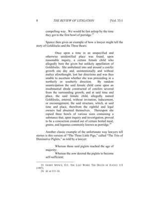 8 THE REVIEW OF LITIGATION [Vol. 33:1
compelling way. We would be fast asleep by the time
they got to the first bowl of porridge.23
Spence then gives an example of how a lawyer might tell the
story of Goldilocks and the Three Bears:
Once upon a time in an unspecified and
otherwise unidentified place was found, upon
reasonable inquiry, a certain female child who
allegedly bore the given but unlikely appellation of
Goldilocks. She ambulated into and around a conifer
growth one day and, unintentionally and without
malice aforethought, lost her directions and was thus
unable to ascertain whether she was proceeding in a
northerly or southerly direction. By random
unanticipation the said female child came upon an
insubstantial abode constructed of conifers severed
from the surrounding growth, and at said time and
place, the said female child, allegedly named
Goldilocks, entered, without invitation, inducement,
or encouragement, the said structure, which, at said
time and place, therefrom the rightful and legal
owners had absented themselves. Thereupon she
espied three bowls of various sizes containing a
substance that, upon inquiry and investigation, proved
to be a concoction created out of certain boiled meal,
grains, and legumes commonly known as porridge.24
Another classic example of the unfortunate way lawyers tell
stories is this version of “The Three Little Pigs,” called “The Trio of
Diminutive Piglets,” as told by a lawyer:
Whereas these said piglets reached the age of
majority;
Whereas the sow desired the piglets to become
self-sufficient;
23. GERRY SPENCE, O.J.: THE LAST WORD: THE DEATH OF JUSTICE 113
(1997).
24. Id. at 113–14.
 