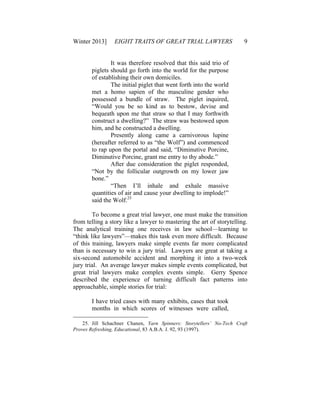 Winter 2013] EIGHT TRAITS OF GREAT TRIAL LAWYERS 9
It was therefore resolved that this said trio of
piglets should go forth into the world for the purpose
of establishing their own domiciles.
The initial piglet that went forth into the world
met a homo sapien of the masculine gender who
possessed a bundle of straw. The piglet inquired,
“Would you be so kind as to bestow, devise and
bequeath upon me that straw so that I may forthwith
construct a dwelling?” The straw was bestowed upon
him, and he constructed a dwelling.
Presently along came a carnivorous lupine
(hereafter referred to as “the Wolf”) and commenced
to rap upon the portal and said, “Diminutive Porcine,
Diminutive Porcine, grant me entry to thy abode.”
After due consideration the piglet responded,
“Not by the follicular outgrowth on my lower jaw
bone.”
“Then I’ll inhale and exhale massive
quantities of air and cause your dwelling to implode!”
said the Wolf.25
To become a great trial lawyer, one must make the transition
from telling a story like a lawyer to mastering the art of storytelling.
The analytical training one receives in law school—learning to
“think like lawyers”—makes this task even more difficult. Because
of this training, lawyers make simple events far more complicated
than is necessary to win a jury trial. Lawyers are great at taking a
six-second automobile accident and morphing it into a two-week
jury trial. An average lawyer makes simple events complicated, but
great trial lawyers make complex events simple. Gerry Spence
described the experience of turning difficult fact patterns into
approachable, simple stories for trial:
I have tried cases with many exhibits, cases that took
months in which scores of witnesses were called,
25. Jill Schachner Chanen, Yarn Spinners: Storytellers’ No-Tech Craft
Proves Refreshing, Educational, 83 A.B.A. J. 92, 93 (1997).
 