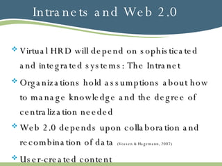 Intranets and Web 2.0 Virtual HRD will depend on sophisticated and integrated systems: The Intranet Organizations hold assumptions about how to manage knowledge and the degree of centralization needed Web 2.0 depends upon collaboration and recombination of data  (Vossen & Hagemann, 2007) User-created content 