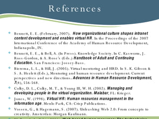 References Bennett, E. E. (February, 2007).  How organizational culture shapes intranet content development and enables virtual HR . In the Proceedings of the 2007 International Conference of the Academy of Human Resource Development, Indianapolis, IN. Bennett, E. E., & Bell, A. (In Press). Knowledge Society. In C. Kasworm, J. Ross-Gordon, & A. Rose’s (Eds.)  Handbook of Adult and Continuing Education.  San Francisco: Jossey-Bass. Bierema, L. L., & Hill, J. (2005). Virtual mentoring and HRD. In S. K. Gibson & S. A. Hezlett (Eds.), Mentoring and human resource development: Current perspectives and new directions .   Advances in Human Resource Development, 7 (4), 556-568. Colky, D. L., Colky, M. T., & Young III, W. H. (2002).  Managing and developing people in the virtual organization. Malabar , FL: Krieger. Jones, W. (1998).  Virtual HR: Human resources management in the information age . Menlo Park, CA: Crisp Publications. Vossen, G., & Hagemann, S. (2007). Unleashing Web 2.0: From concepts to creativity. Amsterdan: Morgan Kaufmann. Walker, A. J. (Ed.) ( 2001).  Web-based human resources: The technologies and trends that are transforming HR . New York: McGraw-Hill 