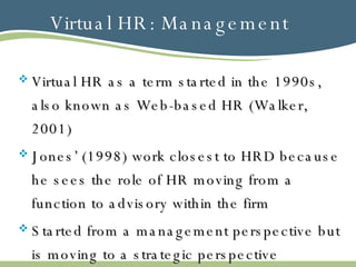 Virtual HR: Management Virtual HR as a term started in the 1990s, also known as Web-based HR (Walker, 2001) Jones’ (1998) work closest to HRD because he sees the role of HR moving from a function to advisory within the firm Started from a management perspective but is moving to a strategic perspective 