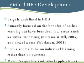 Virtual HR: Development Largely undefined in HRD Primarily focused on the benefits of on-line learning but have branched into areas such as virtual mentoring (Bierema & Hill, 2005) and virtual teams (Workman, 2005) Focus seems to be on individual learning rather than on systems Micro Perspective (individual applications) vs. Macro Perspective (systems integration) 