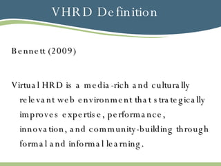 VHRD Definition Bennett (2009) Virtual HRD is a media-rich and culturally relevant web environment that strategically improves expertise, performance, innovation, and community-building through formal and informal learning.  