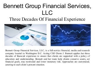 Bennett Group Financial Services,
LLC
Three Decades Of Financial Experience
Bennett Group Financial Services, LLC, is a full-service financial, media and research
company located in Washington D.C. Acting CEO Dawn J. Bennett applies her three
decades of financial experience to ensure that clients are supported with a policy of
education and understanding. Bennett and her team help clients conserve assets, set
financial goals, stay motivated and lower monetary risk. Approaches are customized,
catering to each client’s present situation.
 