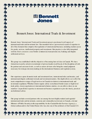 Bennett Jones: International Trade & Investment
Bennett Jones’ International Trade and Investment group is positioned in all aspects of
international trade and investment law. Our members have a proven track record of expertise in
all of the elements that comprise the regulation of international business, including market access
for goods, services, intellectual property and investment. Our practice is also fully integrated
with the firm’s extensive cross-border commercial, transactional, tax, banking and dispute
settlement services.
The group was established with the objective of becoming best-of-class in Canada. We have
formed our team by selective recruitment of proven leaders in all facets of the discipline at both
the partner and associate levels, as well as senior advisors who bring the sound judgment
necessary for strategic decision-making in the international business and regulatory arena.
Our experience spans domestic trade and investment laws, international rules and treaties, and
international dispute settlement in trade and investment matters. Our depth allows us to offer the
most comprehensive range of legal services in Canada in relation to international trade and
investment regulation. Whether clients require advice on technical border issues or high-level
trade policy, treaty negotiation or international relations matters, we are able to draw on our
members’ unparalleled expertise in international business regulation to provide timely, practical
and informed advice.
Our group includes several partners who are among the most highly-ranked and regarded
international trade and investment, customs and commodity tax lawyers in Canada, a former
Minister of Public Security (with responsibility for the Canada Border Services Agency), a
former ambassador to the United States who was also one of the architects of the Canada-U.S.
 