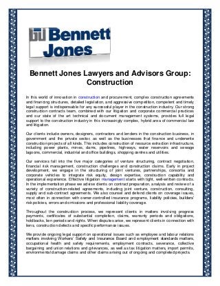 Bennett Jones Lawyers and Advisors Group:
Construction
In this world of innovation in construction and procurement, complex construction agreements
and financing structures, detailed legislation, and aggressive competition, competent and timely
legal support is indispensable for any successful player in the construction industry. Our strong
construction contracts team, combined with our litigation and corporate commercial practices
and our state of the art technical and document management systems, provides full legal
support to the construction industry in this increasingly complex, hybrid area of commercial law
and litigation.
Our clients include owners, designers, contractors and lenders in the construction business, in
government and the private sector, as well as the businesses that finance and underwrite
construction projects of all kinds. This includes construction of resource extraction infrastructure,
including power plants, mines, dams, pipelines, highways, water reservoirs and sewage
lagoons, commercial, industrial and office buildings, shopping centres and utilities.
Our services fall into the five major categories of venture structuring, contract negotiation,
financial risk management, construction challenges and construction claims. Early in project
development, we engage in the structuring of joint ventures, partnerships, consortia and
corporate vehicles to integrate risk equity, design expertise, construction capability and
operational experience. Effective litigation management starts with tight, well-written contracts.
In the implementation phase we advise clients on contract preparation, analysis and review of a
variety of construction-related agreements, including joint venture, construction, consulting,
supply and sub-contract agreements. We also counsel and defend clients on coverage issues,
most often in connection with owner-controlled insurance programs, liability policies, builders’
risk policies, errors and omissions and professional liability coverage.
Throughout the construction process, we represent clients in matters involving progress
payments, certificates of substantial completion, claims, warranty periods and obligations,
holdbacks, lien periods and rights. When disputes arise, we represent clients in connection with
liens, construction defects and specific performance issues.
We provide ongoing legal support on operational issues such as employee and labour relations
matters involving Workers’ Safety and Insurance Board and employment standards matters,
occupational health and safety requirements, employment contracts, severance, collective
bargaining and union relations and grievances, as well as tax litigation matters, import permits,
environmental damage claims and other claims arising out of ongoing and completed projects.
 