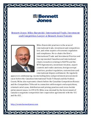 Bennett Jones: Milos Barutciski International Trade, Investment
and Competition Lawyer at Bennett Jones Toronto
Milos Barutciski practises in the areas of
international trade, investment and competition
law, and other aspects of economic regulation
and compliance. He co-chairs the firm's
International Trade and Investment Practice and
has represented Canadian and international
clients in matters relating to NAFTA and the
WTO Agreements, investment treaties, export
controls and trade sanctions, foreign corrupt
practices, product regulation, customs laws and
international dispute settlement. He regularly
appears in antidumping, countervailing duty and government procurement
cases before the Canadian International Trade Tribunal and the Federal
Courts. Milos also represents clients before the Canadian Competition Bureau
and the Competition Tribunal in connection with mergers and acquisitions,
criminal cartel cases, distribution and pricing practices and cross-border
enforcement issues. In 1994-95, Milos was retained by the Government of
Canada to negotiate competition law cooperation agreements with the U.S.
and the E.U.
http://www.bennettjones.com
 