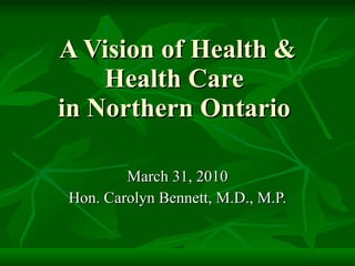 A Vision of Health & Health Care  in Northern Ontario  March 31, 2010 Hon. Carolyn Bennett, M.D., M.P. 