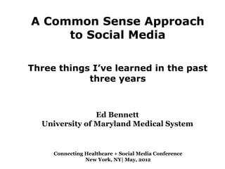 A Common Sense Approach
     to Social Media

Three things I’ve learned in the past
            three years



                Ed Bennett
  University of Maryland Medical System


     Connecting Healthcare + Social Media Conference
                New York, NY| May, 2012
 