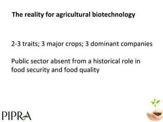 The reality for agricultural biotechnology 2-3 traits; 3 major crops; 3 dominant companies  Public sector absent from a historical role in  food security and food quality 