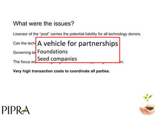 What were the issues? Licensor of the “pool” carries the potential liability for all technology donors. Can the technology donors be indemnified and by whom? Governing law – where? The focus was on mitigating risks – not on supporting innovation. Very high transaction costs to coordinate all parties. A vehicle for partnerships Foundations Seed companies 