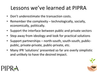 Lessons we’ve learned at PIPRA Don’t underestimate the transaction costs. Remember the complexity – technologically, socially, economically, politically. Support the interface between public and private sectors  Step away from ideology and look for practical solutions Support partnerships – north-south, south-south, public-public, private-private, public-private, etc.  Many IPR ‘solutions’ presented so far are overly simplistic and unlikely to have the desired impact.  
