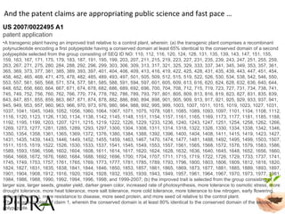 US 2007/0022495 A1 patent application And the patent claims are appropriating public science and fast pace … A transgenic plant having an improved trait relative to a control plant, wherein: (a) the transgenic plant comprises a recombinant polynucleotide encoding a first polypeptide having a conserved domain at least 65% identical to the conserved domain of a second polypeptide selected from the group consisting of SEQ ID NO: 110, 112, 116, 120, 124, 128, 131, 135, 139, 143, 147, 151, 155, 159, 163, 167, 171, 175, 179, 183, 187, 191, 195, 199, 203, 207, 211, 215, 219, 223, 227, 231, 235, 239, 243, 247, 251, 255, 259, 263, 267, 271, 275, 280, 284, 288, 292, 296, 299, 303, 306, 309, 313, 317, 321, 325, 329, 333, 337, 341, 345, 349, 353, 357, 361, 365, 369, 373, 377, 381, 385, 389, 393, 397, 401, 404, 406, 409, 413, 416, 419, 422, 425, 428, 431, 435, 439, 443, 447, 451, 454, 458, 462, 465, 468, 471, 475, 478, 482, 485, 489, 493, 497, 501, 505, 509, 512, 515, 519, 522, 526, 530, 534, 538, 542, 546, 550, 553, 557, 561, 565, 568, 571, 574, 577, 581, 585, 588, 591, 594, 597, 601, 605, 609, 613, 616, 620, 624, 628, 632, 636, 640, 644, 648, 652, 656, 660, 664, 667, 671, 674, 678, 682, 686, 689, 692, 696, 700, 704, 708, 712, 715, 719, 723, 727, 731, 734, 738, 741, 745, 749, 752, 756, 760, 762, 766, 770, 774, 778, 782, 786, 789, 793, 797, 801, 805, 809, 813, 816, 819, 823, 827, 831, 835, 839, 843, 847, 851, 855, 859, 863, 867, 871, 874, 878, 882, 886, 890, 894, 898, 901, 905, 909, 913, 917, 921, 925, 929, 933, 937, 941, 945, 949, 953, 957, 960, 963, 966, 970, 973, 976, 980, 984, 988, 992, 995, 999, 1003, 1007, 1011, 1015, 1019, 1023, 1027, 1031, 1037, 1041, 1045, 1049, 1052, 1056, 1060, 1064, 1067, 1071, 1075, 1078, 1081, 1085, 1089, 1093, 1097, 1101, 1104, 1108, 1112, 1116, 1120, 1123, 1126, 1130, 1134, 1138, 1142, 1145, 1148, 1151, 1154, 1157, 1161, 1165, 1169, 1173, 1177, 1181, 1185, 1188, 1192, 1195, 1199, 1203, 1207, 1211, 1215, 1219, 1222, 1226, 1229, 1233, 1236, 1240, 1243, 1247, 1251, 1254, 1258, 1262, 1266, 1269, 1273, 1277, 1281, 1285, 1289, 1293, 1297, 1300, 1304, 1308, 1311, 1314, 1318, 1322, 1326, 1330, 1334, 1338, 1342, 1346, 1350, 1354, 1358, 1361, 1365, 1369, 1372, 1376, 1380, 1384, 1388, 1392, 1396, 1400, 1404, 1408, 1411, 1415, 1419, 1423, 1427, 1431, 1435, 1439, 1443, 1446, 1449, 1452, 1455, 1459, 1463, 1467, 1470, 1474, 1477, 1481, 1488, 1492, 1495, 1499, 1503, 1507, 1511, 1515, 1519, 1522, 1526, 1530, 1533, 1537, 1541, 1545, 1549, 1553, 1557, 1561, 1565, 1568, 1572, 1576, 1579, 1583, 1586, 1589, 1593, 1596, 1598, 1602, 1604, 1608, 1611, 1614, 1617, 1620, 1624, 1628, 1632, 1636, 1640, 1645, 1648, 1652, 1656, 1660, 1664, 1668, 1672, 1676, 1680, 1684, 1688, 1692, 1696, 1700, 1704, 1707, 1711, 1715, 1719, 1722, 1726, 1729, 1733, 1737, 1741, 1745, 1749, 1753, 1757, 1761, 1765, 1769, 1773, 1777, 1781, 1785, 1789, 1793, 1796, 1800, 1803, 1806, 1809, 1812, 1816, 1820, 1824, 1827, 1831, 1835, 1838, 1841, 1844, 1846, 1850, 1853, 1857, 1861, 1865, 1869, 1873, 1877, 1881, 1885, 1889, 1893, 1897, 1901, 1904, 1908, 1912, 1916, 1920, 1924, 1928, 1932, 1935, 1939, 1943, 1949, 1957, 1961, 1964, 1967, 1970, 1973, 1977, 1981, 1984, 1986, 1988, 1990, 1992, 1994, 1996, 1998; and 1999-2007; (b) the improved trait is selected from the group consisting of larger size, larger seeds, greater yield, darker green color, increased rate of photosynthesis, more tolerance to osmotic stress, more drought tolerance, more heat tolerance, more salt tolerance, more cold tolerance, more tolerance to low nitrogen, early flowering, delayed flowering, more resistance to disease, more seed protein, and more seed oil relative to the control plant.  The transgenic plant of claim 1, wherein the conserved domain is at least 80% identical to the conserved domain of the second polypeptide. 