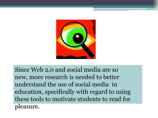 Since Web 2.0 and social media are so new, more research is needed to better understand the use of social media  in education, specifically with regard to using these tools to motivate students to read for pleasure.