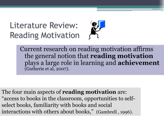 Literature Review:Reading MotivationCurrent research on reading motivation affirms the general notion that reading motivation plays a large role in learning and achievement (Gutherie et al, 2007).The four main aspects of reading motivation are: “access to books in the classroom, opportunities to self-select books, familiarity with books and social interactions with others about books,”  (Gambrell , 1996). 