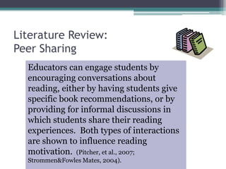 Educators can engage students by encouraging conversations about reading, either by having students give specific book recommendations, or by providing for informal discussions in which students share their reading experiences.  Both types of interactions are shown to influence reading motivation.  (Pitcher, et al., 2007; Strommen & Fowles Mates, 2004).Literature Review: Peer Sharing