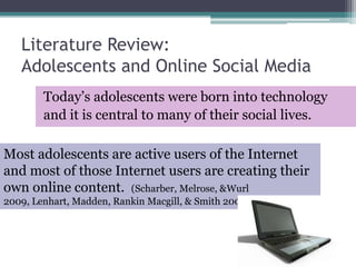 Literature Review:Adolescents and Online Social MediaToday’s adolescents were born into technologyand it is central to many of their social lives.Most adolescents are active users of the Internet and most of those Internet users are creating their own online content.  (Scharber, Melrose, & Wurl 2009, Lenhart, Madden, Rankin Macgill, & Smith 2007).