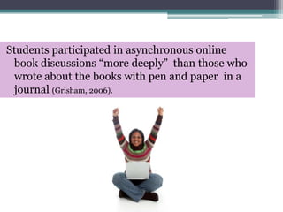 Students participated in asynchronous online  book discussions “more deeply”  than those who wrote about the books with pen and paper  in a journal (Grisham, 2006).  
