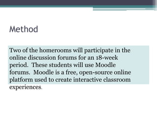 MethodTwo of the homerooms will participate in the online discussion forums for an 18-week period.  These students will use Moodle forums.  Moodle is a free, open-source online platform used to create interactive classroom experiences.