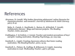 ReferencesAlverman, D. (2008). Why bother theorizing adolescents’ online literacies for classroom practice  and research?. Journal of Adolescent & Adult Literacy. 52(1), 8-19.	Bolin, E., Castek, J., Zawilinski, L., Barton, K., & Nierlich, T. (2008). Collaborative literacy:  Blogs and internet projects. The Reading Teacher, 61(6), 504-506.Coddington, C. & Guthrie, J. (2009). Teacher and student perceptions of boys’ and girls’ reading motivation. Reading Psychology, 30, 225-249.Gambrell, L., (1996). Creating classroom cultures that foster reading motivation. The ReadingTeacher, 50(1), 14-25.Gambrell, L., Palmer, B., Codling, R. & Mazzoni, S. (1996). Assessing motivation to read. TheReading Teacher, 49(7), 518-533.